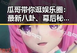 瓜哥带你逛娱乐圈：最新八卦、幕后秘密一网打尽！